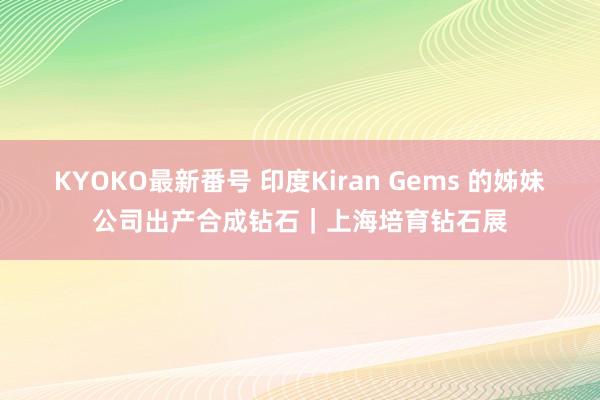 KYOKO最新番号 印度Kiran Gems 的姊妹公司出产合成钻石｜上海培育钻石展