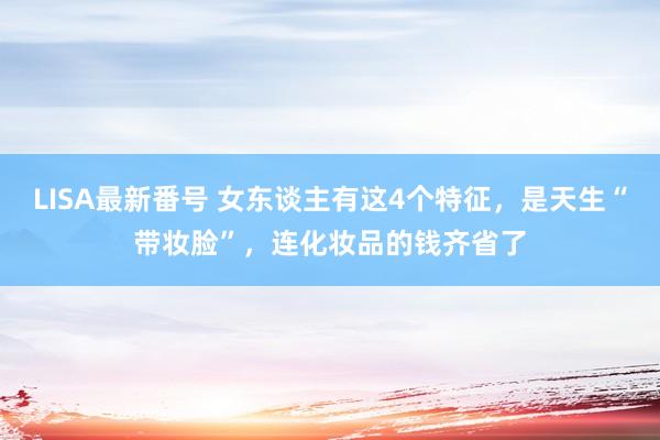 LISA最新番号 女东谈主有这4个特征，是天生“带妆脸”，连化妆品的钱齐省了