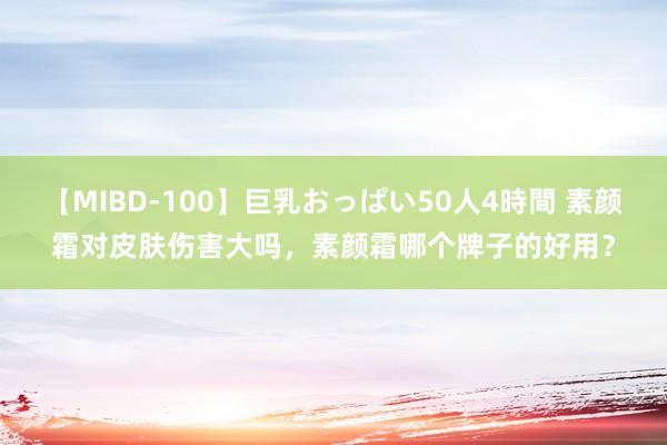 【MIBD-100】巨乳おっぱい50人4時間 素颜霜对皮肤伤害大吗，素颜霜哪个牌子的好用？