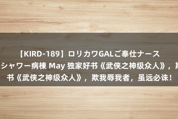 【KIRD-189】ロリカワGALご奉仕ナース 大量ぶっかけザーメンシャワー病棟 May 独家好书《武侠之神级众人》，欺我辱我者，虽远必诛！