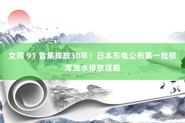 女同 91 皆集排放30年！日本东电公布第一批核浑浊水排放谋略