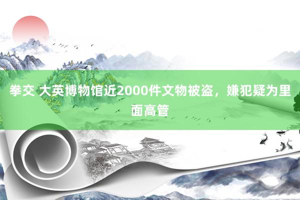 拳交 大英博物馆近2000件文物被盗，嫌犯疑为里面高管