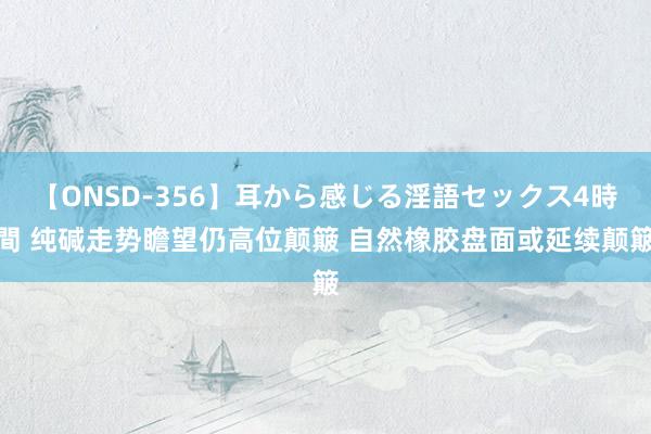 【ONSD-356】耳から感じる淫語セックス4時間 纯碱走势瞻望仍高位颠簸 自然橡胶盘面或延续颠簸