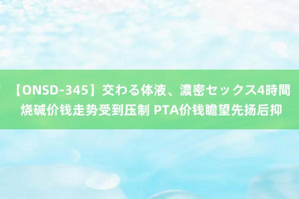 【ONSD-345】交わる体液、濃密セックス4時間 烧碱价钱走势受到压制 PTA价钱瞻望先扬后抑