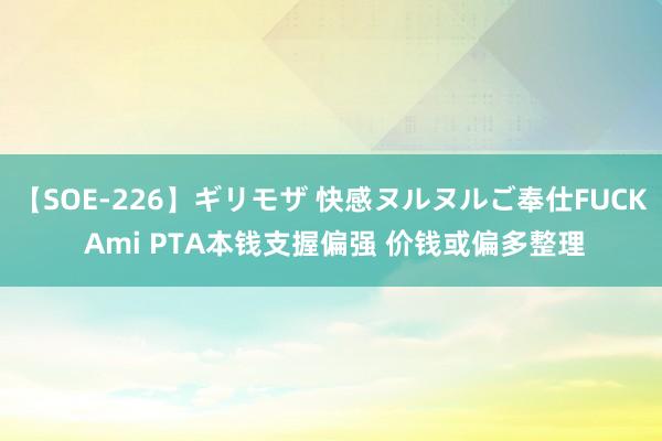 【SOE-226】ギリモザ 快感ヌルヌルご奉仕FUCK Ami PTA本钱支握偏强 价钱或偏多整理