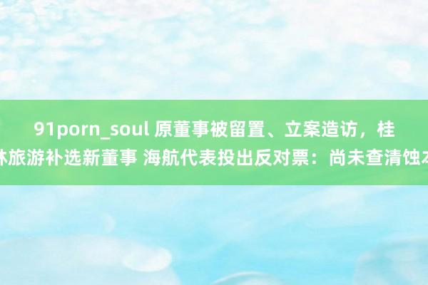 91porn_soul 原董事被留置、立案造访，桂林旅游补选新董事 海航代表投出反对票：尚未查清蚀本