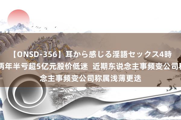 【ONSD-356】耳から感じる淫語セックス4時間 大龙地产两年半亏超5亿元股价低迷  近期东说念主事频变公司称属浅薄更迭