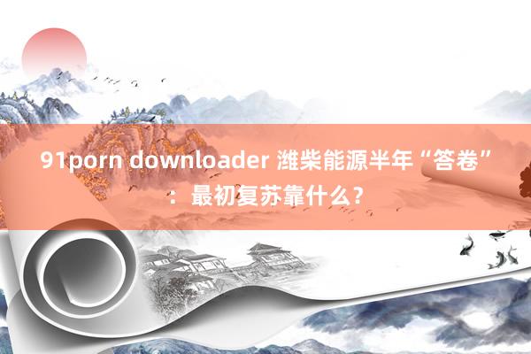 91porn downloader 潍柴能源半年“答卷”：最初复苏靠什么？