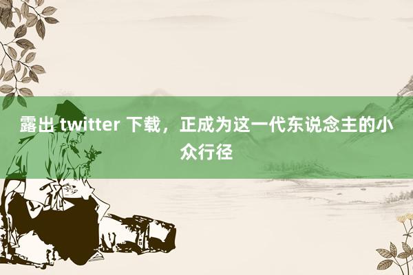 露出 twitter 下载，正成为这一代东说念主的小众行径