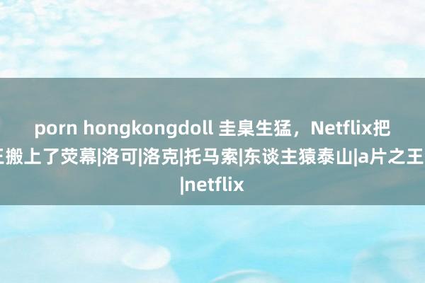 porn hongkongdoll 圭臬生猛，Netflix把A片之王搬上了荧幕|洛可|洛克|托马索|东谈主猿泰山|a片之王|netflix