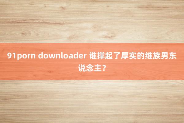 91porn downloader 谁撑起了厚实的维族男东说念主？