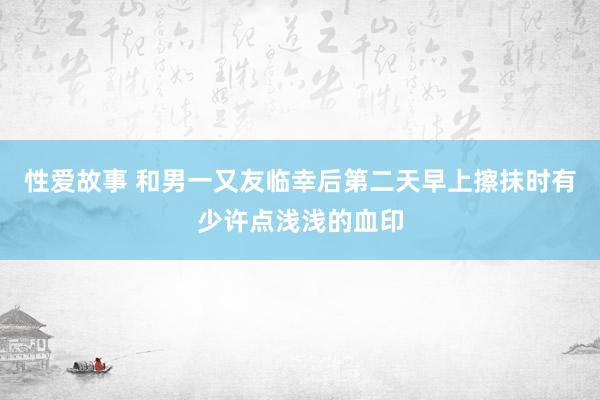 性爱故事 和男一又友临幸后第二天早上擦抹时有少许点浅浅的血印