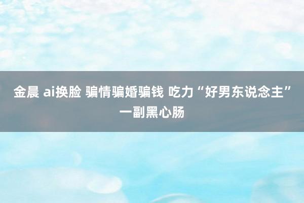 金晨 ai换脸 骗情骗婚骗钱 吃力“好男东说念主”一副黑心肠