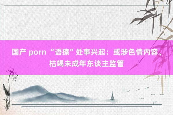 国产 porn “语擦”处事兴起：或涉色情内容、枯竭未成年东谈主监管