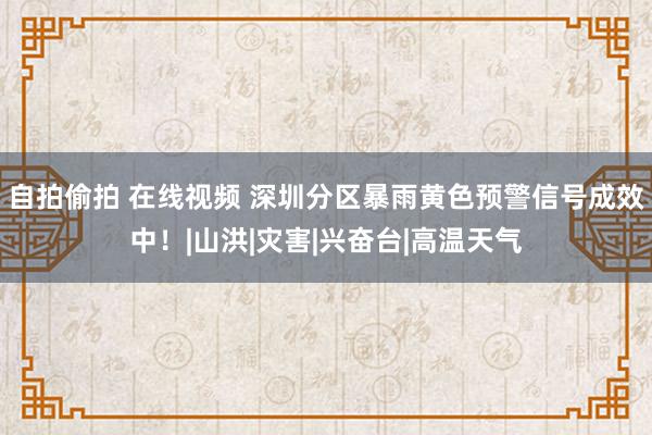 自拍偷拍 在线视频 深圳分区暴雨黄色预警信号成效中！|山洪|灾害|兴奋台|高温天气