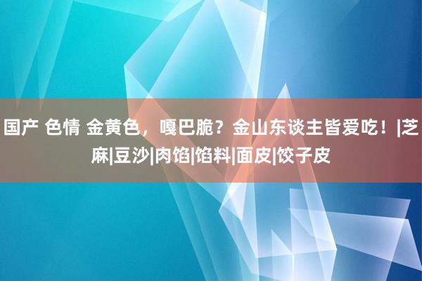 国产 色情 金黄色，嘎巴脆？金山东谈主皆爱吃！|芝麻|豆沙|肉馅|馅料|面皮|饺子皮