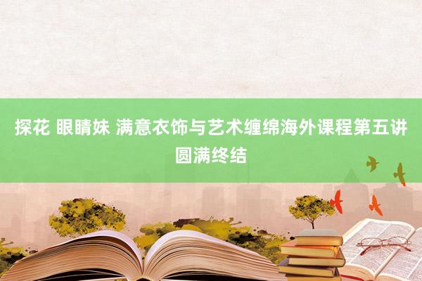 探花 眼睛妹 满意衣饰与艺术缠绵海外课程第五讲圆满终结