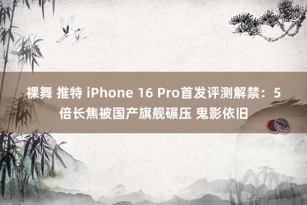 裸舞 推特 iPhone 16 Pro首发评测解禁：5倍长焦被国产旗舰碾压 鬼影依旧