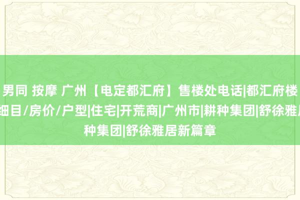 男同 按摩 广州【电定都汇府】售楼处电话|都汇府楼盘地址/细目/房价/户型|住宅|开荒商|广州市|耕种集团|舒徐雅居新篇章