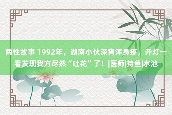 两性故事 1992年，湖南小伙深宵浑身疼，开灯一看发现我方尽然“吐花”了！|医师|持鱼|水池