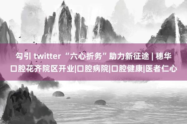 勾引 twitter “六心折务”助力新征途 | 穗华口腔花齐院区开业|口腔病院|口腔健康|医者仁心