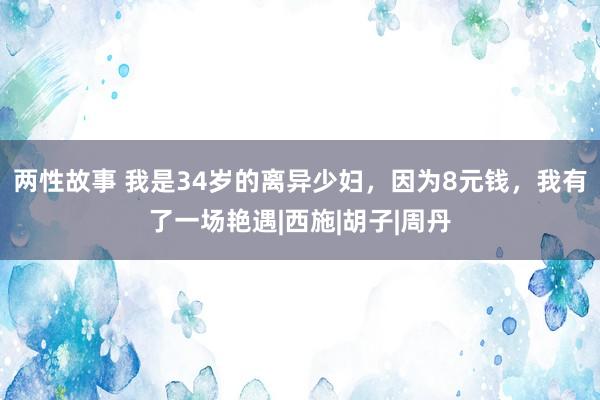 两性故事 我是34岁的离异少妇，因为8元钱，我有了一场艳遇|西施|胡子|周丹