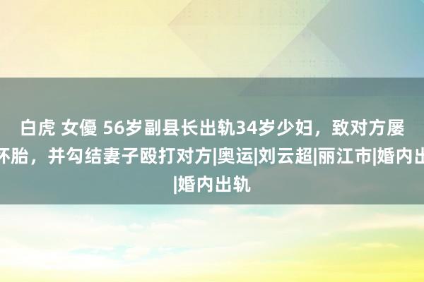 白虎 女優 56岁副县长出轨34岁少妇，致对方屡次怀胎，并勾结妻子殴打对方|奥运|刘云超|丽江市|婚内出轨