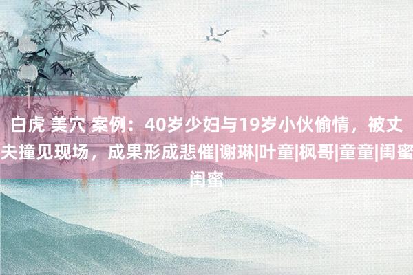 白虎 美穴 案例：40岁少妇与19岁小伙偷情，被丈夫撞见现场，成果形成悲催|谢琳|叶童|枫哥|童童|闺蜜