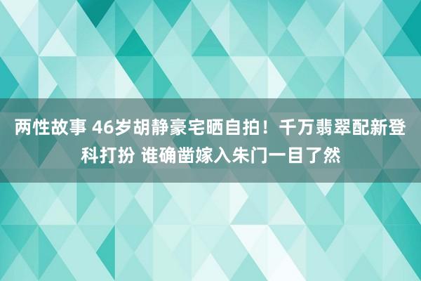 两性故事 46岁胡静豪宅晒自拍！千万翡翠配新登科打扮 谁确凿嫁入朱门一目了然