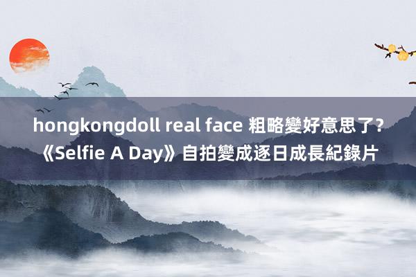 hongkongdoll real face 粗略變好意思了？《Selfie A Day》自拍變成逐日成長紀錄片