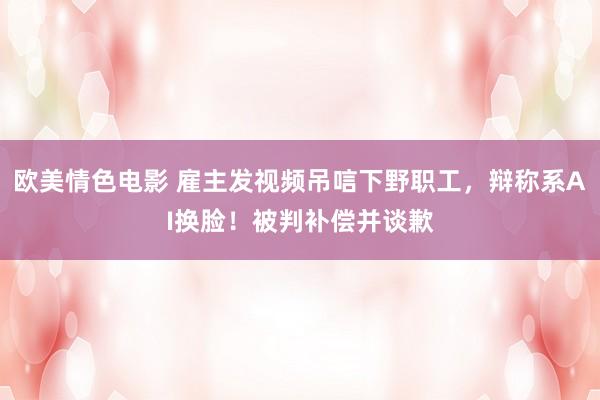 欧美情色电影 雇主发视频吊唁下野职工，辩称系AI换脸！被判补偿并谈歉