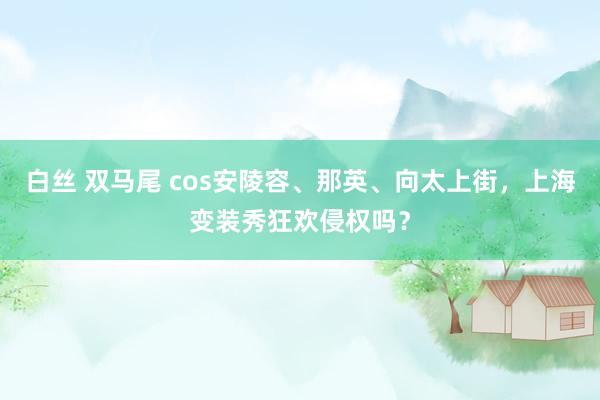 白丝 双马尾 cos安陵容、那英、向太上街，上海变装秀狂欢侵权吗？